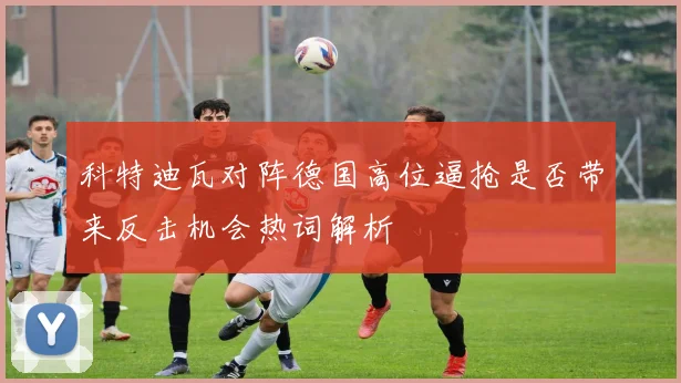 科特迪瓦对阵德国高位逼抢是否带来反击机会热词解析