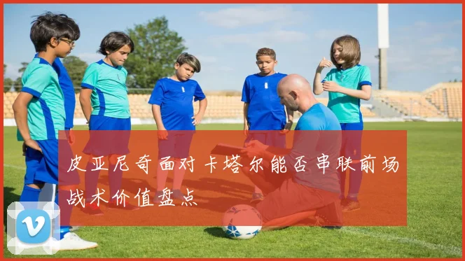 皮亚尼奇面对卡塔尔能否串联前场战术价值盘点