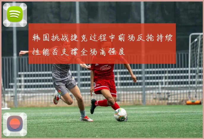 韩国挑战捷克过程中前场反抢持续性能否支撑全场高强度