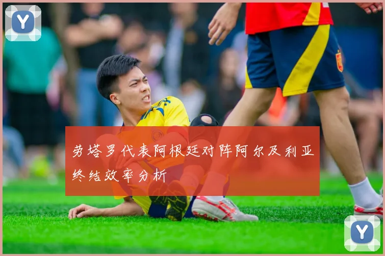 劳塔罗代表阿根廷对阵阿尔及利亚终结效率分析