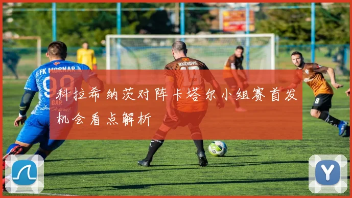 科拉希纳茨对阵卡塔尔小组赛首发机会看点解析