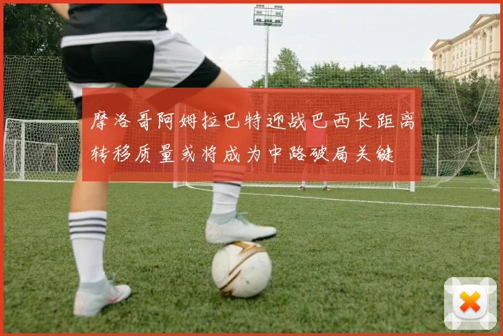 摩洛哥阿姆拉巴特迎战巴西长距离转移质量或将成为中路破局关键
