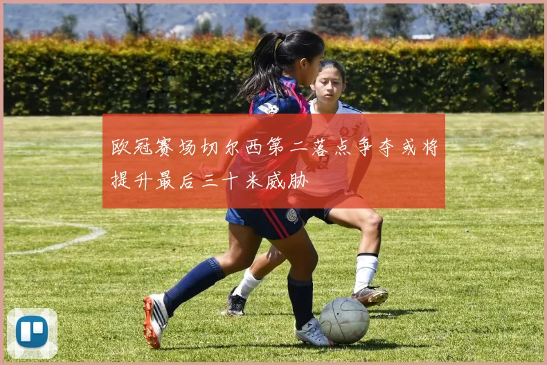 欧冠赛场切尔西第二落点争夺或将提升最后三十米威胁