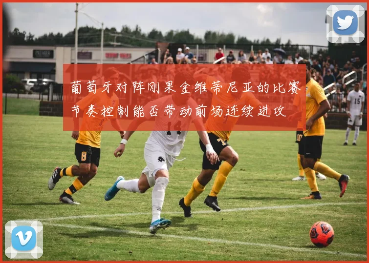 葡萄牙对阵刚果金维蒂尼亚的比赛节奏控制能否带动前场连续进攻