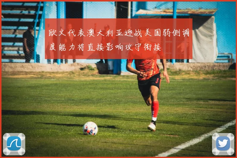 欧文代表澳大利亚迎战美国弱侧调度能力将直接影响攻守衔接