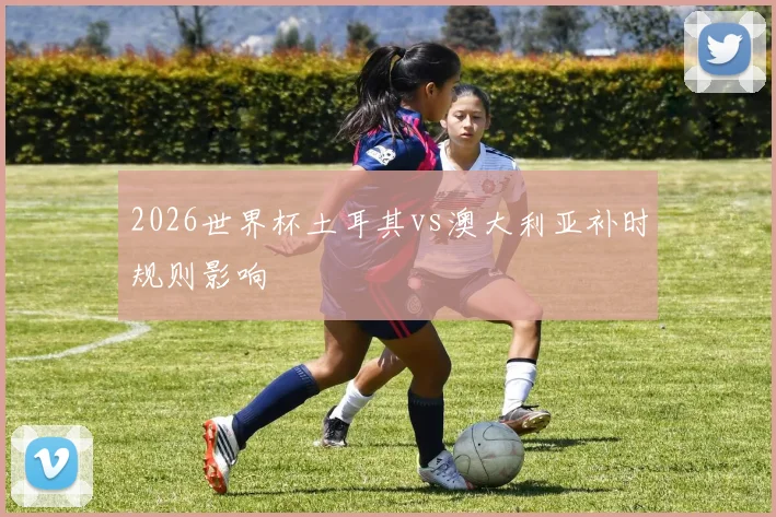 2026世界杯土耳其vs澳大利亚补时规则影响
