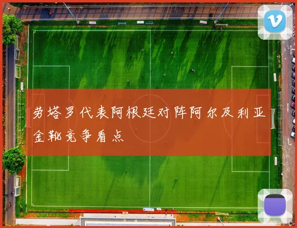 劳塔罗代表阿根廷对阵阿尔及利亚金靴竞争看点