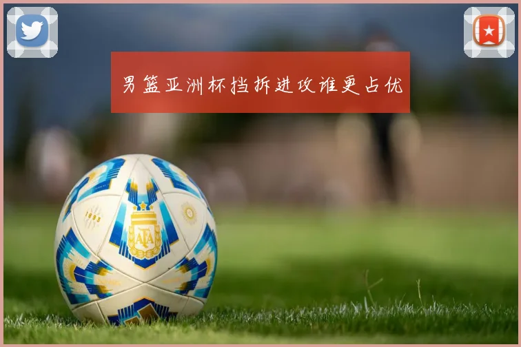 男篮亚洲杯挡拆进攻谁更占优
