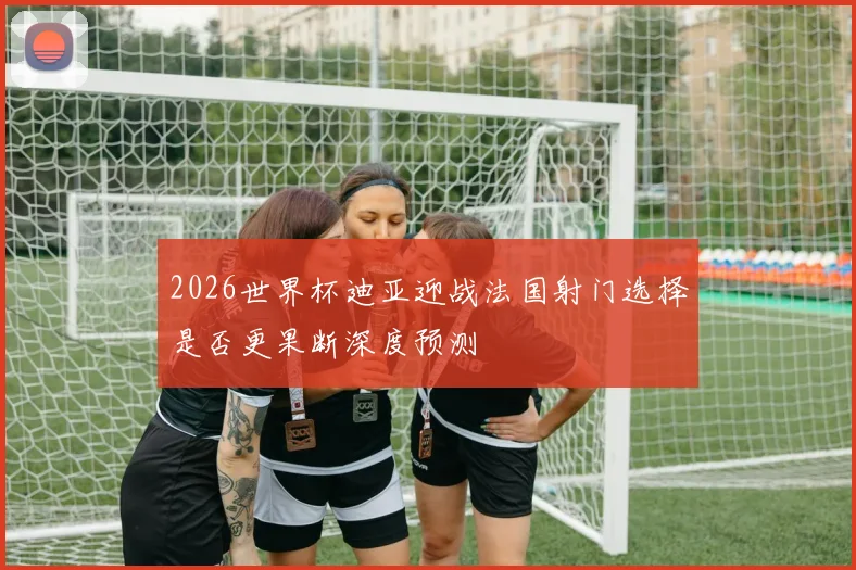 2026世界杯迪亚迎战法国射门选择是否更果断深度预测