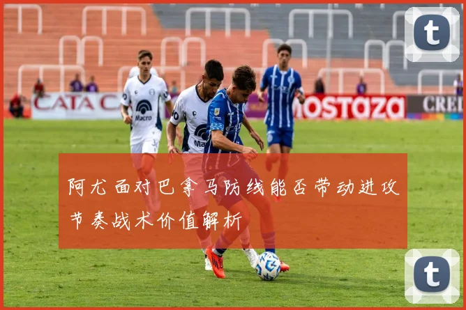 阿尤面对巴拿马防线能否带动进攻节奏战术价值解析