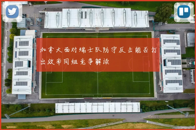 加拿大面对瑞士队防守反击能否打出效率同组竞争解读