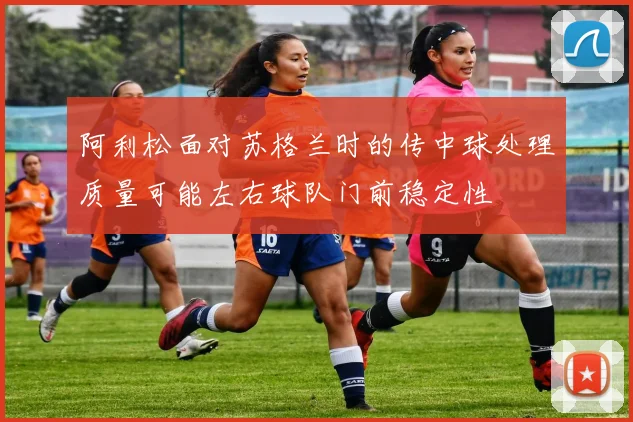 阿利松面对苏格兰时的传中球处理质量可能左右球队门前稳定性