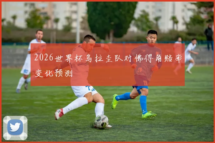 2026世界杯乌拉圭队对佛得角赔率变化预测