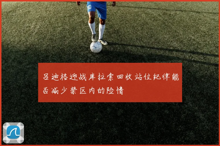 吕迪格迎战库拉索回收站位纪律能否减少禁区内的险情