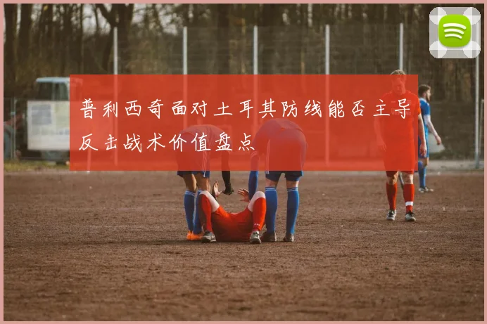 普利西奇面对土耳其防线能否主导反击战术价值盘点
