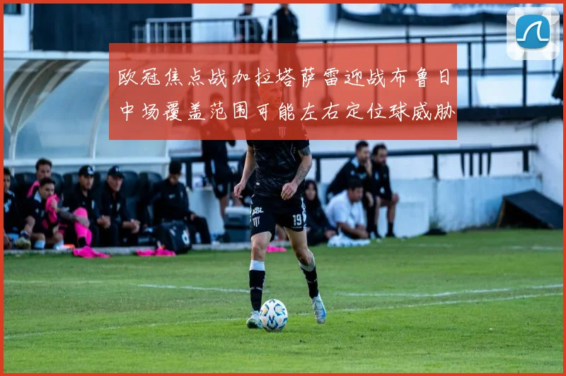 欧冠焦点战加拉塔萨雷迎战布鲁日中场覆盖范围可能左右定位球威胁