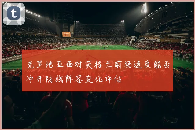 克罗地亚面对英格兰前场速度能否冲开防线阵容变化评估