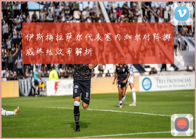 伊斯梅拉萨尔代表塞内加尔对阵挪威终结效率解析
