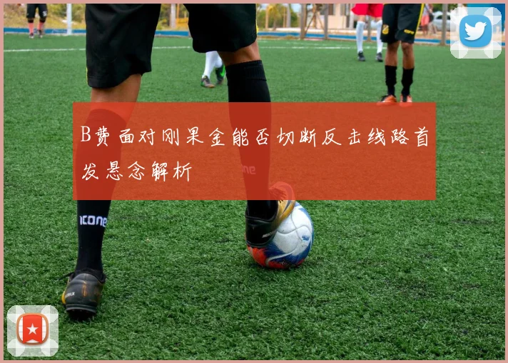 B费面对刚果金能否切断反击线路首发悬念解析
