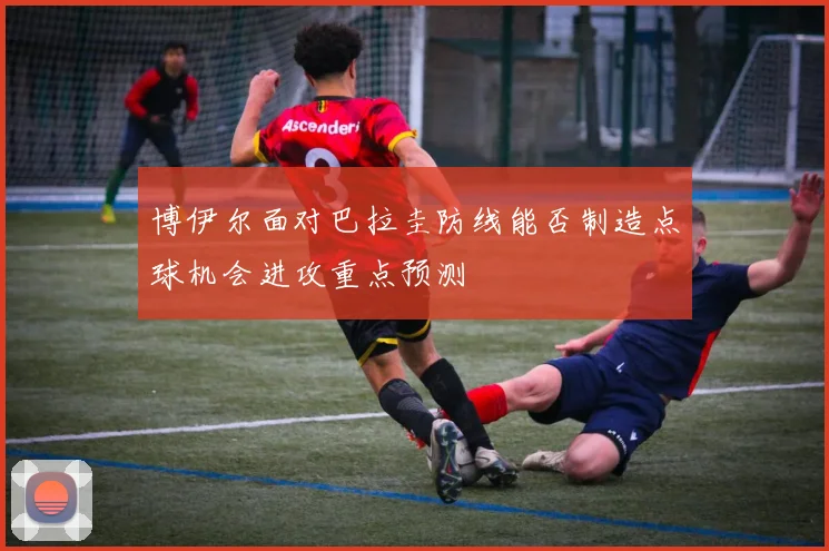 博伊尔面对巴拉圭防线能否制造点球机会进攻重点预测