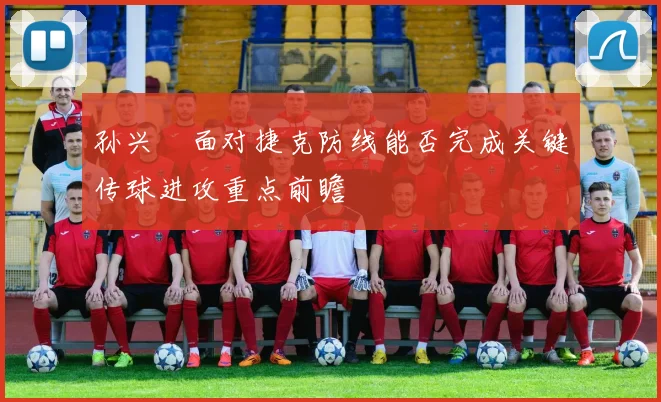 孙兴慜面对捷克防线能否完成关键传球进攻重点前瞻