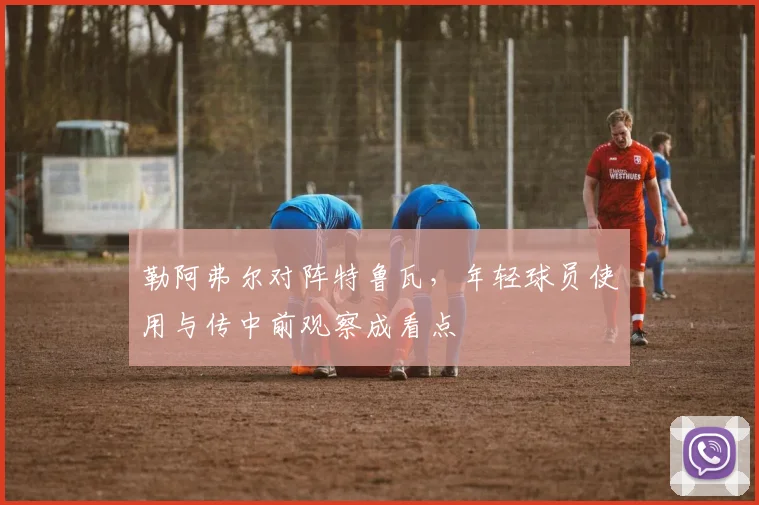 勒阿弗尔对阵特鲁瓦,年轻球员使用与传中前观察成看点