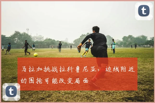 马拉加挑战拉科鲁尼亚，边线附近的围抢可能改变局面