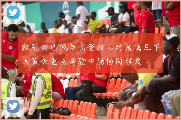欧冠姆巴佩与戈登核心对话高压下决策会重点考验中场协同程度