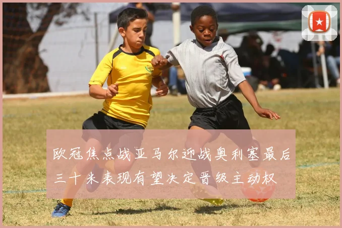 欧冠焦点战亚马尔迎战奥利塞最后三十米表现有望决定晋级主动权