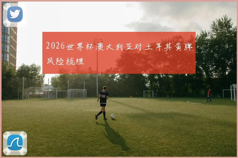 2026世界杯澳大利亚对土耳其黄牌风险梳理