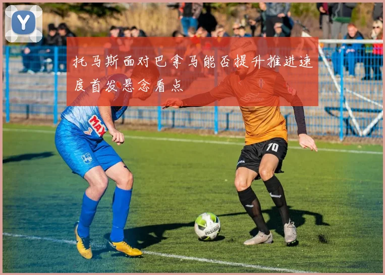 托马斯面对巴拿马能否提升推进速度首发悬念看点