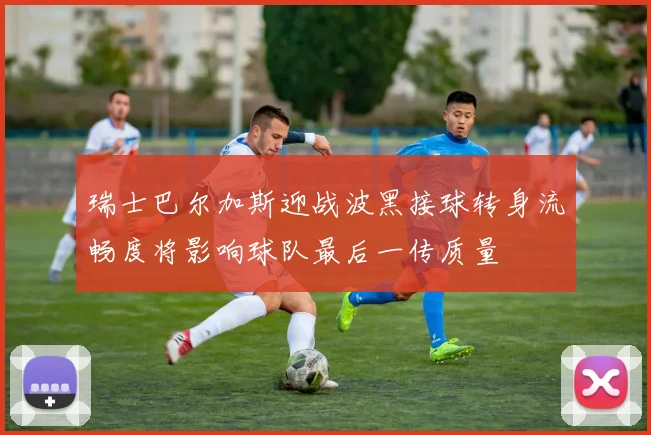 瑞士巴尔加斯迎战波黑接球转身流畅度将影响球队最后一传质量