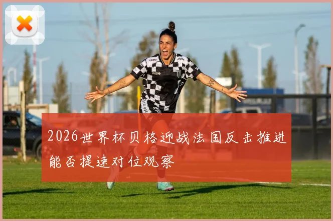 2026世界杯贝格迎战法国反击推进能否提速对位观察