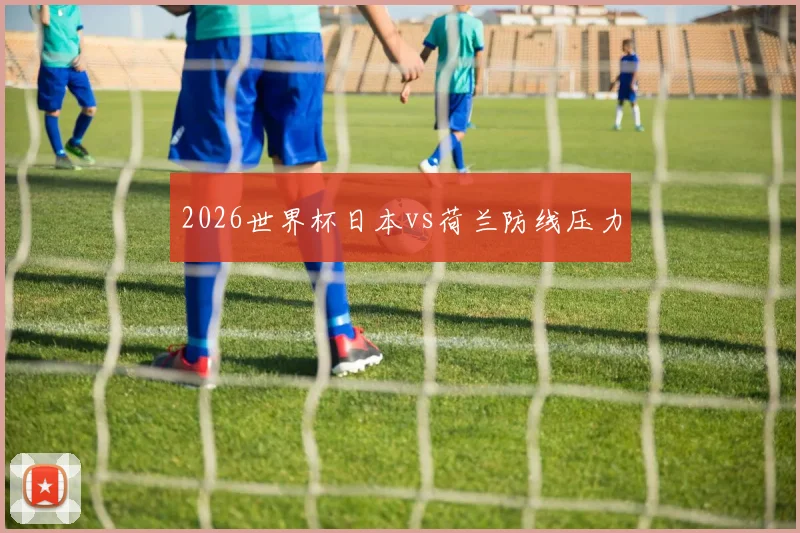 2026世界杯日本vs荷兰防线压力