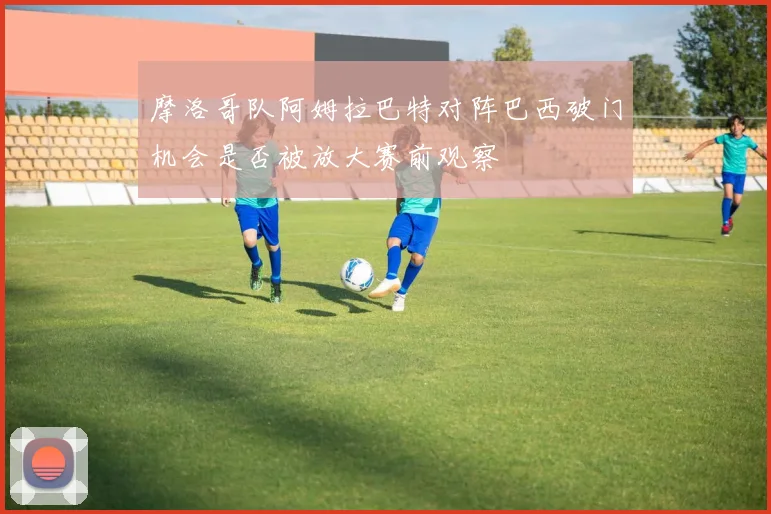 摩洛哥队阿姆拉巴特对阵巴西破门机会是否被放大赛前观察