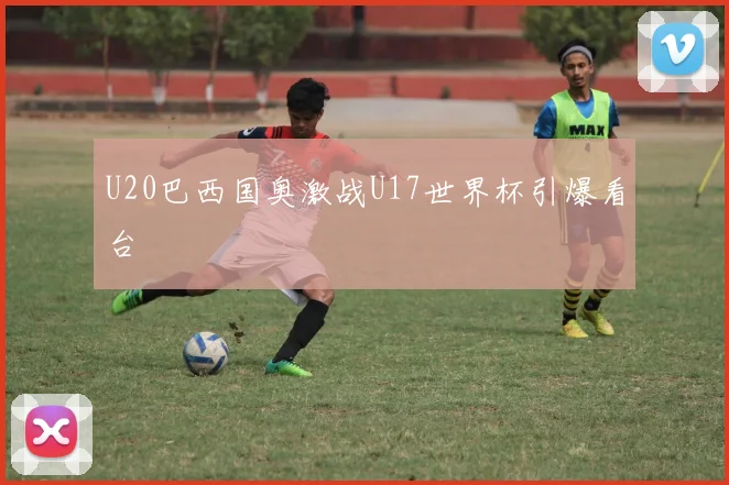 U20巴西国奥激战U17世界杯引爆看台