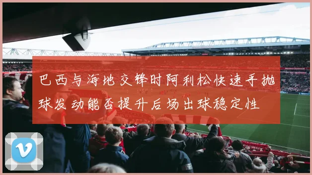 巴西与海地交锋时阿利松快速手抛球发动能否提升后场出球稳定性