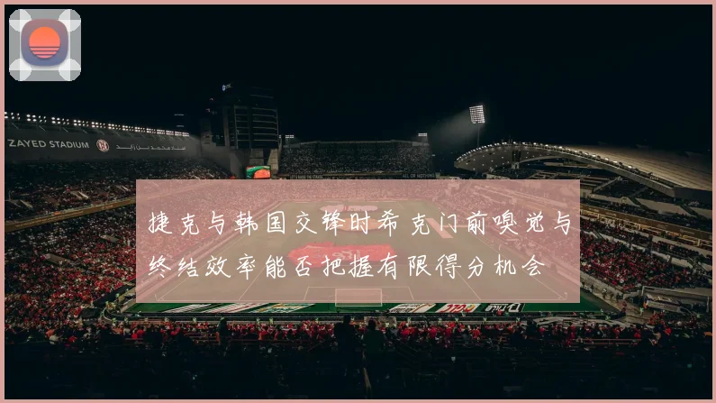 捷克与韩国交锋时希克门前嗅觉与终结效率能否把握有限得分机会