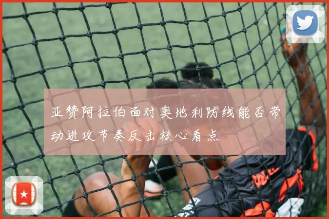 亚赞阿拉伯面对奥地利防线能否带动进攻节奏反击核心看点