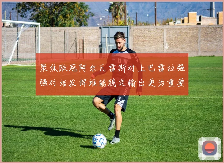 聚焦欧冠阿尔瓦雷斯对上巴雷拉强强对话发挥谁能稳定输出更为重要